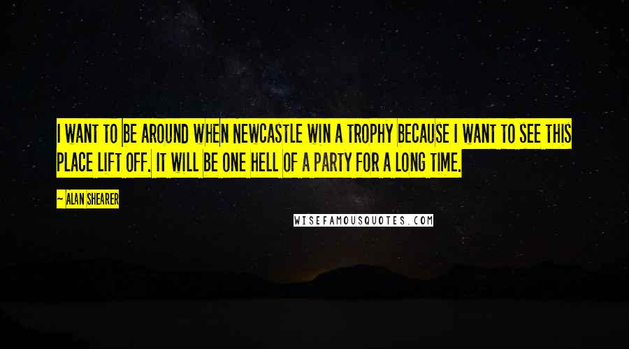 Alan Shearer Quotes: I want to be around when Newcastle win a trophy because I want to see this place lift off. It will be one hell of a party for a long time.