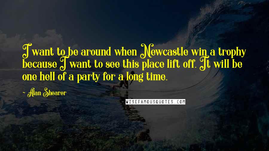 Alan Shearer Quotes: I want to be around when Newcastle win a trophy because I want to see this place lift off. It will be one hell of a party for a long time.