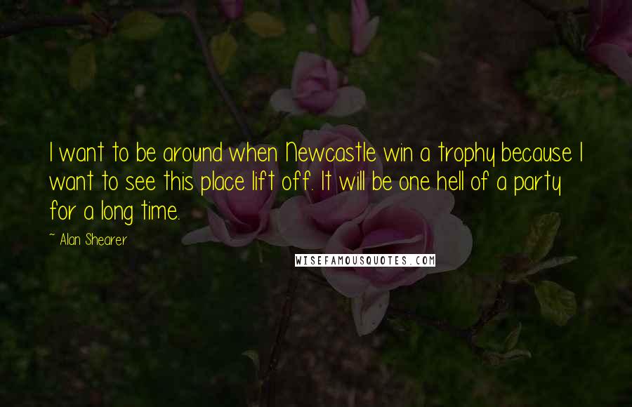 Alan Shearer Quotes: I want to be around when Newcastle win a trophy because I want to see this place lift off. It will be one hell of a party for a long time.