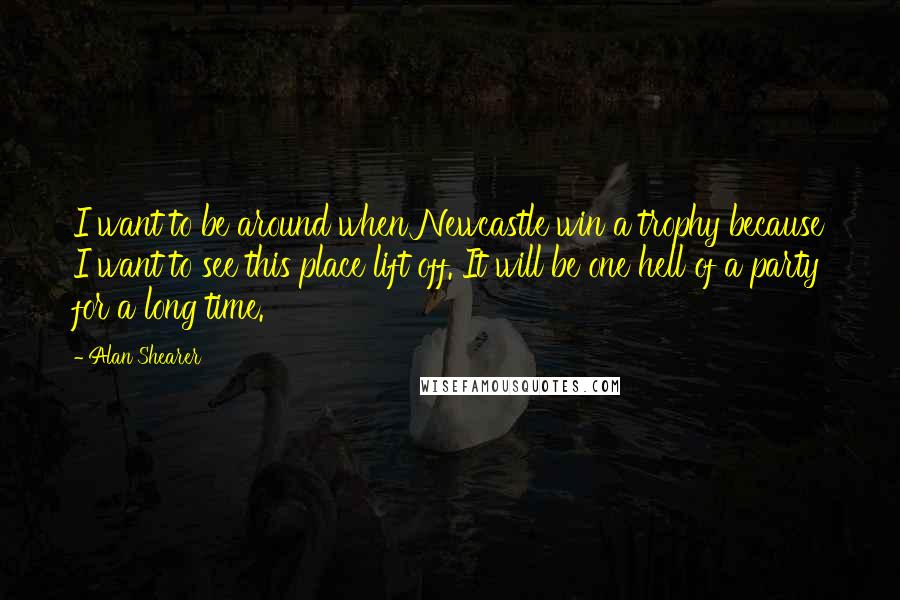 Alan Shearer Quotes: I want to be around when Newcastle win a trophy because I want to see this place lift off. It will be one hell of a party for a long time.