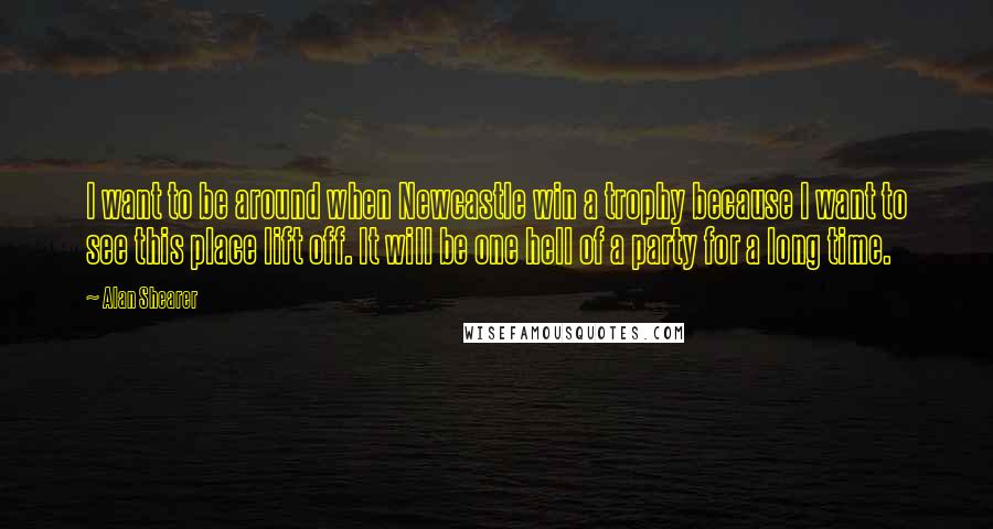 Alan Shearer Quotes: I want to be around when Newcastle win a trophy because I want to see this place lift off. It will be one hell of a party for a long time.