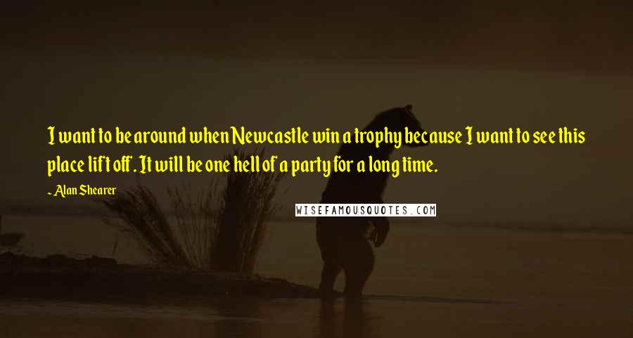 Alan Shearer Quotes: I want to be around when Newcastle win a trophy because I want to see this place lift off. It will be one hell of a party for a long time.