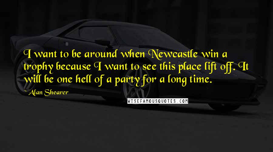 Alan Shearer Quotes: I want to be around when Newcastle win a trophy because I want to see this place lift off. It will be one hell of a party for a long time.