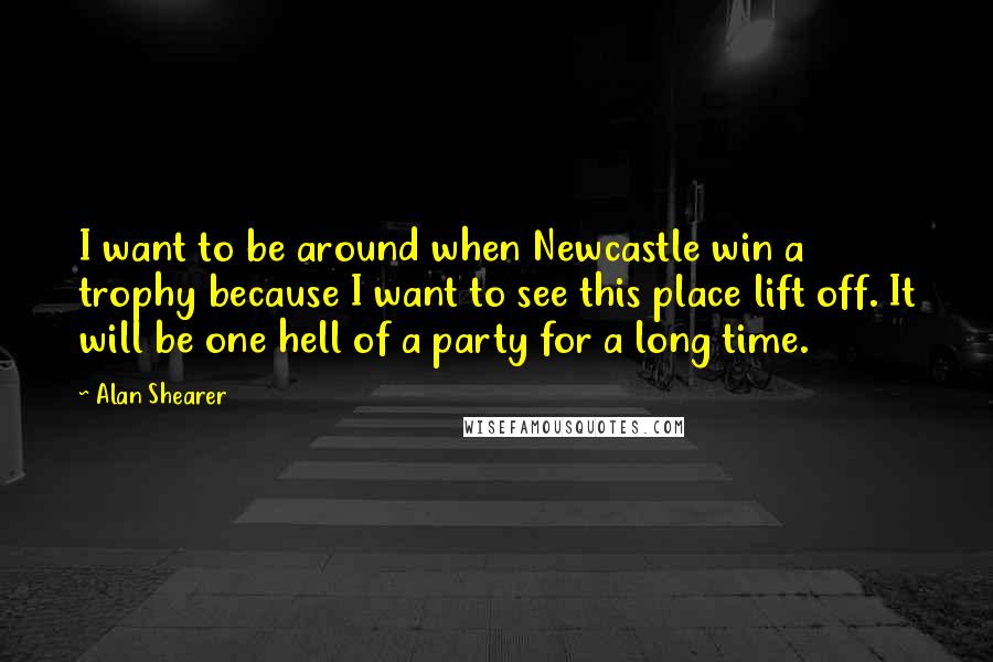 Alan Shearer Quotes: I want to be around when Newcastle win a trophy because I want to see this place lift off. It will be one hell of a party for a long time.