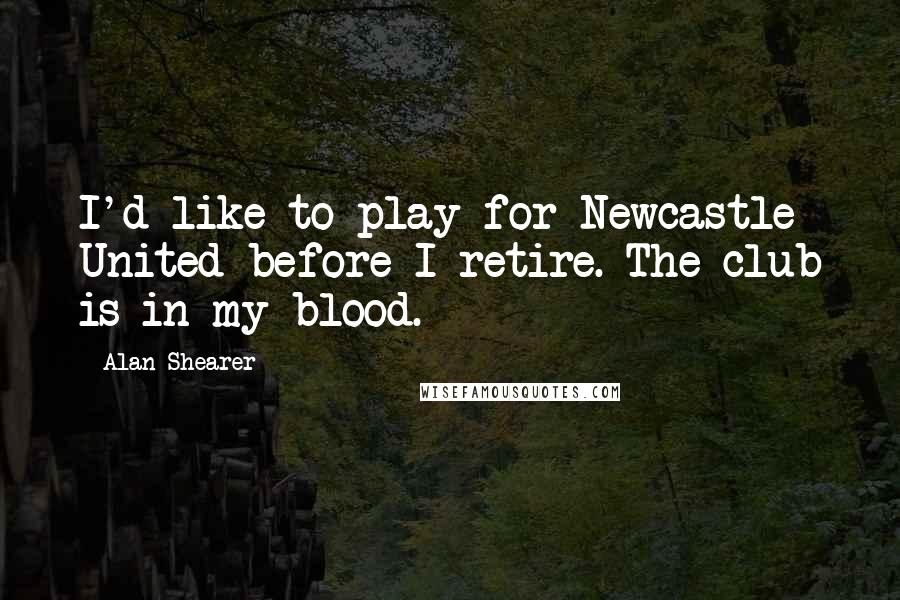 Alan Shearer Quotes: I'd like to play for Newcastle United before I retire. The club is in my blood.