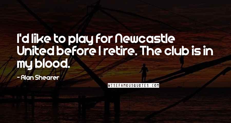 Alan Shearer Quotes: I'd like to play for Newcastle United before I retire. The club is in my blood.