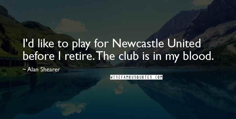 Alan Shearer Quotes: I'd like to play for Newcastle United before I retire. The club is in my blood.