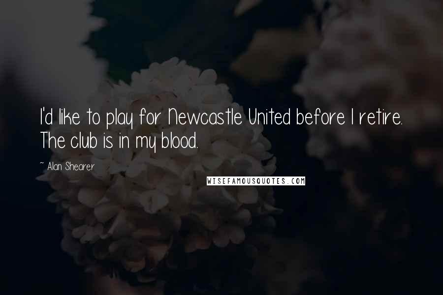 Alan Shearer Quotes: I'd like to play for Newcastle United before I retire. The club is in my blood.