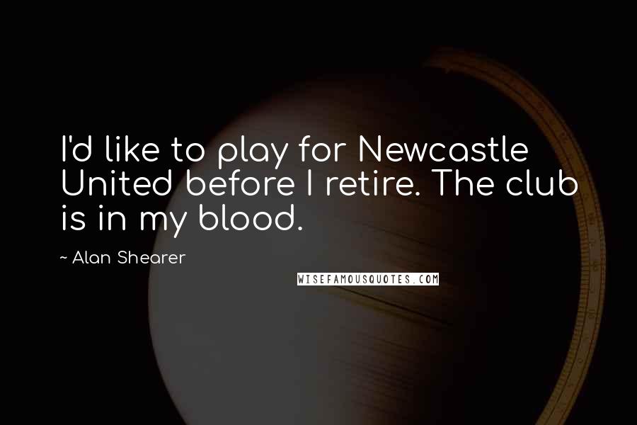 Alan Shearer Quotes: I'd like to play for Newcastle United before I retire. The club is in my blood.