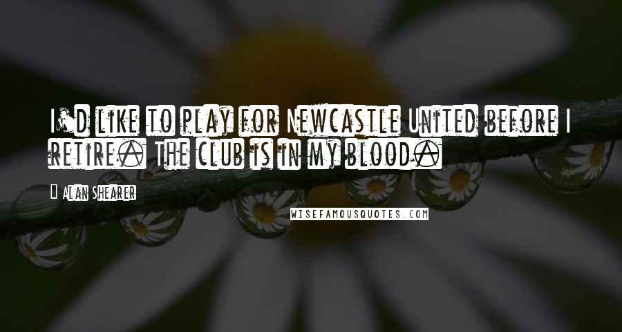 Alan Shearer Quotes: I'd like to play for Newcastle United before I retire. The club is in my blood.