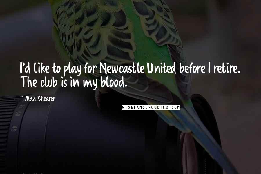 Alan Shearer Quotes: I'd like to play for Newcastle United before I retire. The club is in my blood.