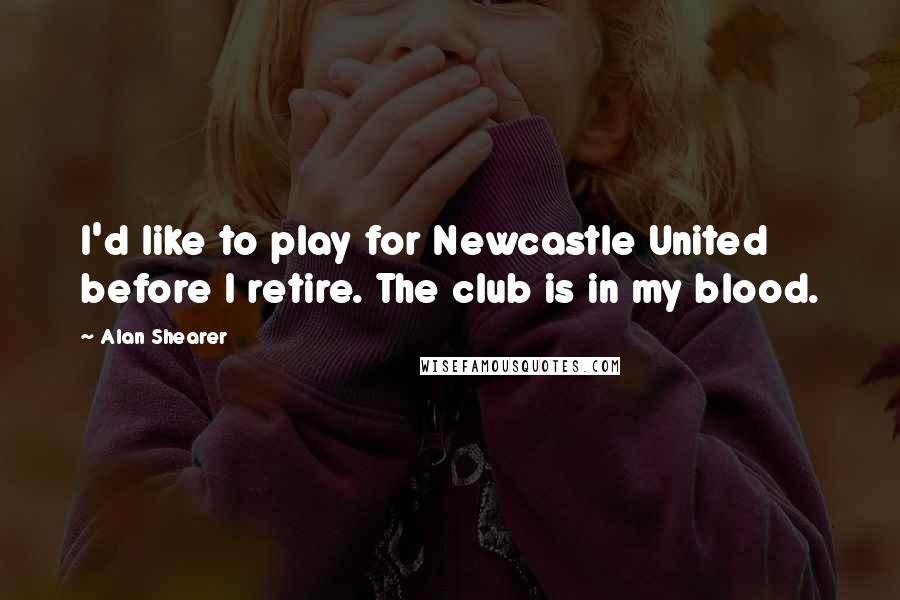 Alan Shearer Quotes: I'd like to play for Newcastle United before I retire. The club is in my blood.