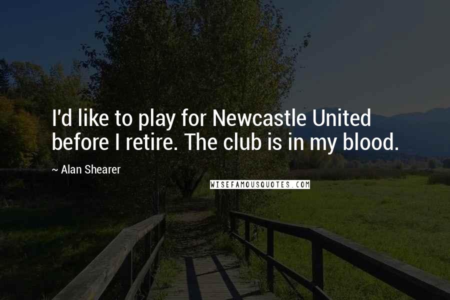 Alan Shearer Quotes: I'd like to play for Newcastle United before I retire. The club is in my blood.
