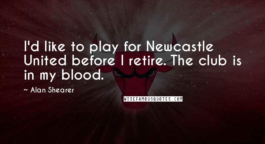 Alan Shearer Quotes: I'd like to play for Newcastle United before I retire. The club is in my blood.