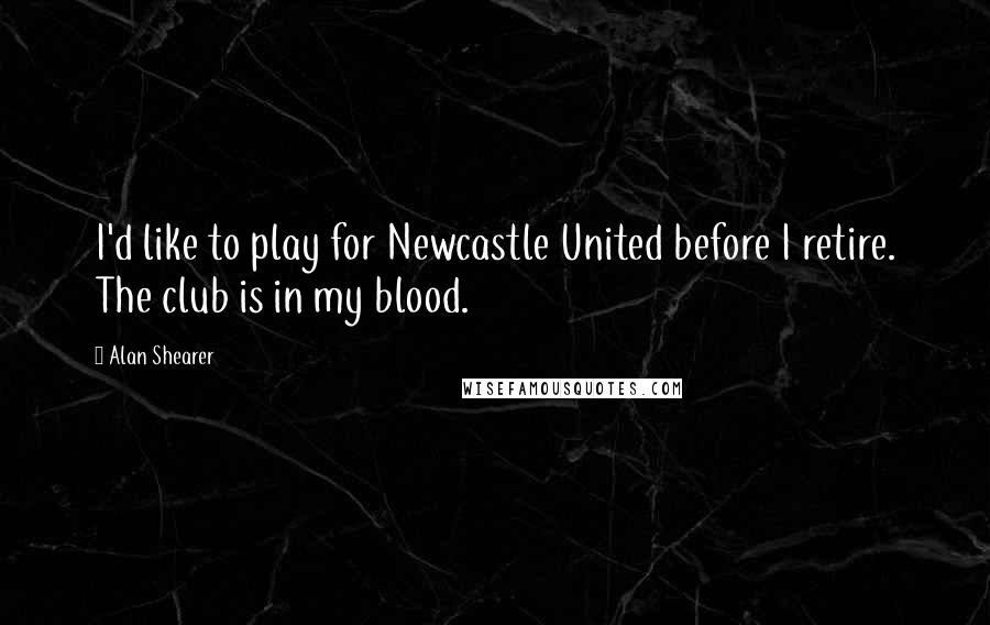 Alan Shearer Quotes: I'd like to play for Newcastle United before I retire. The club is in my blood.