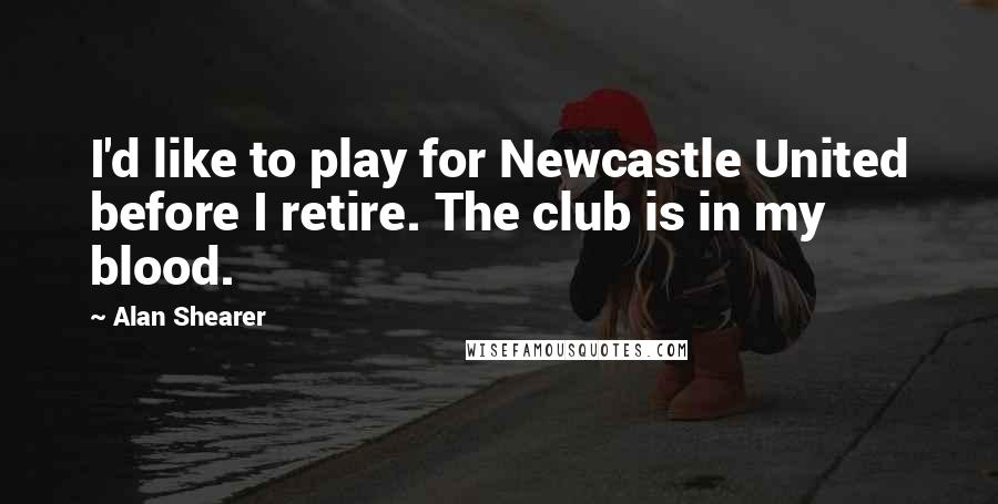 Alan Shearer Quotes: I'd like to play for Newcastle United before I retire. The club is in my blood.