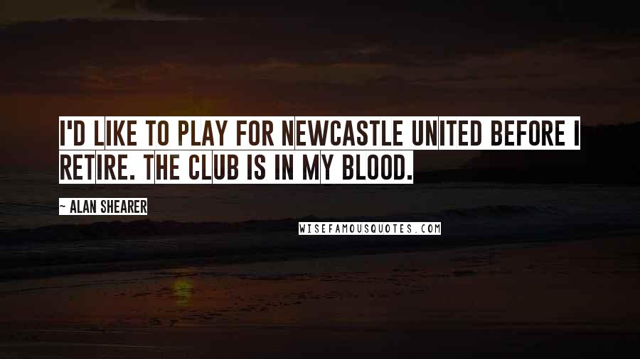 Alan Shearer Quotes: I'd like to play for Newcastle United before I retire. The club is in my blood.