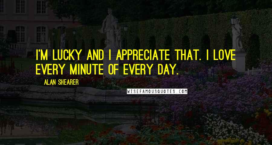 Alan Shearer Quotes: I'm lucky and I appreciate that. I love every minute of every day.