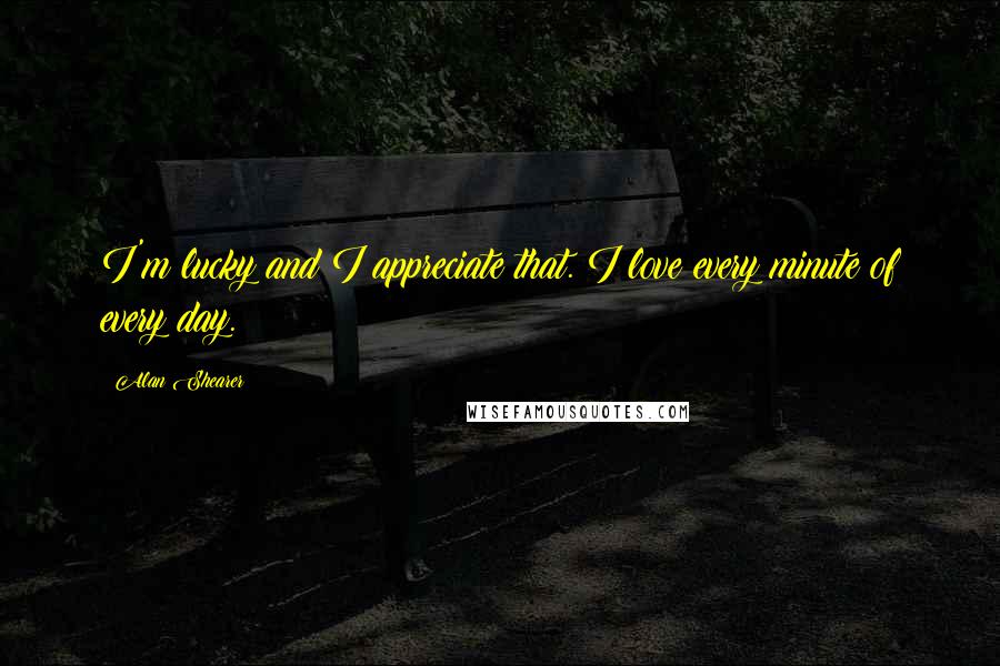 Alan Shearer Quotes: I'm lucky and I appreciate that. I love every minute of every day.
