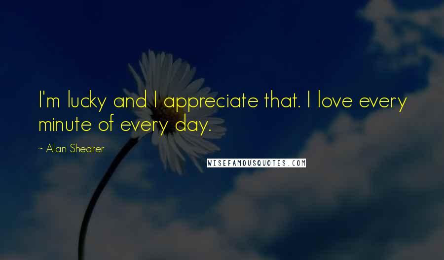 Alan Shearer Quotes: I'm lucky and I appreciate that. I love every minute of every day.