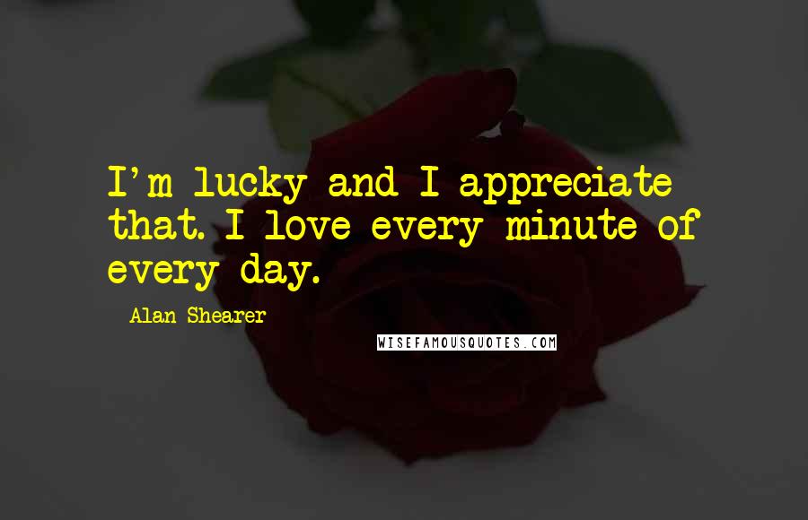 Alan Shearer Quotes: I'm lucky and I appreciate that. I love every minute of every day.