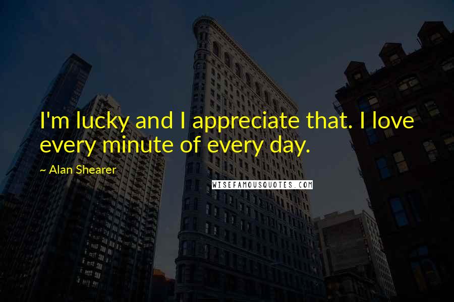 Alan Shearer Quotes: I'm lucky and I appreciate that. I love every minute of every day.