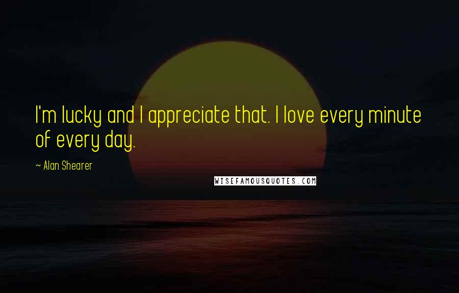 Alan Shearer Quotes: I'm lucky and I appreciate that. I love every minute of every day.