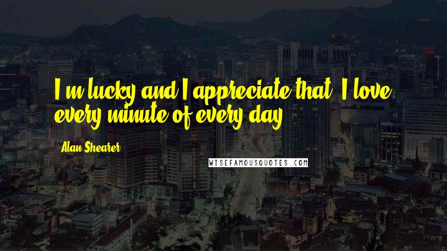 Alan Shearer Quotes: I'm lucky and I appreciate that. I love every minute of every day.