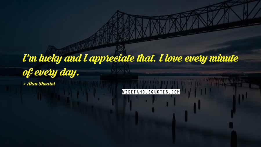 Alan Shearer Quotes: I'm lucky and I appreciate that. I love every minute of every day.