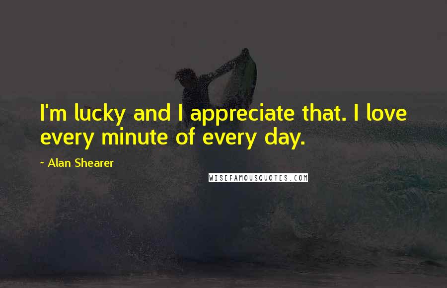 Alan Shearer Quotes: I'm lucky and I appreciate that. I love every minute of every day.