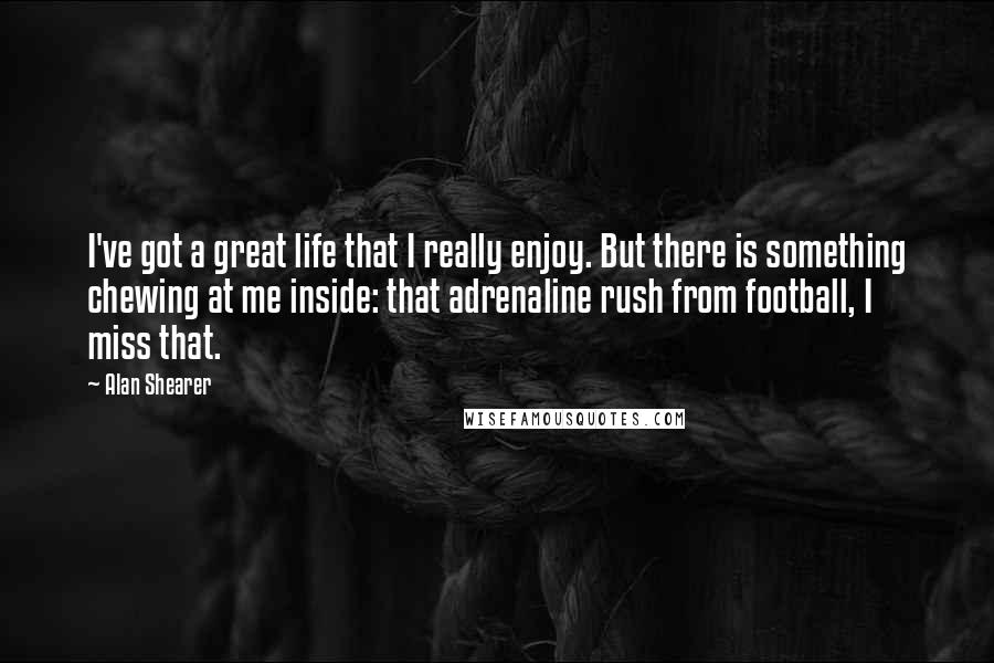 Alan Shearer Quotes: I've got a great life that I really enjoy. But there is something chewing at me inside: that adrenaline rush from football, I miss that.