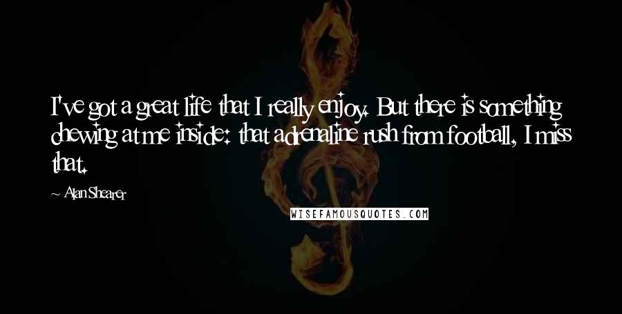 Alan Shearer Quotes: I've got a great life that I really enjoy. But there is something chewing at me inside: that adrenaline rush from football, I miss that.