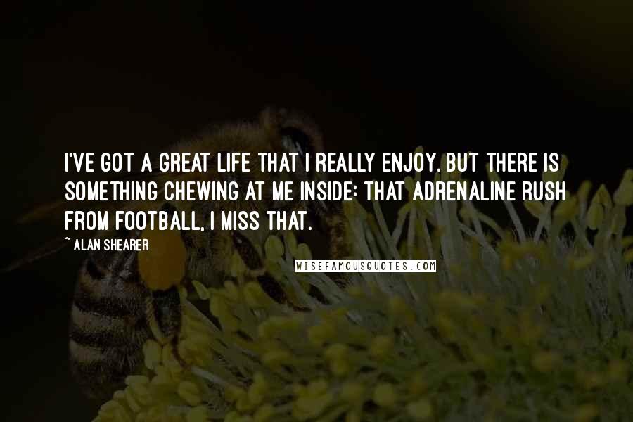 Alan Shearer Quotes: I've got a great life that I really enjoy. But there is something chewing at me inside: that adrenaline rush from football, I miss that.