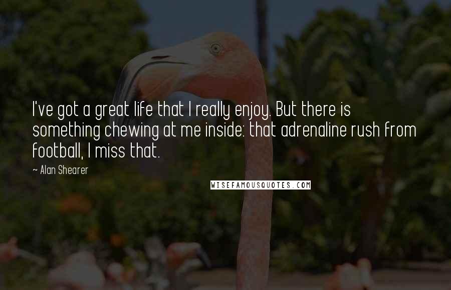 Alan Shearer Quotes: I've got a great life that I really enjoy. But there is something chewing at me inside: that adrenaline rush from football, I miss that.