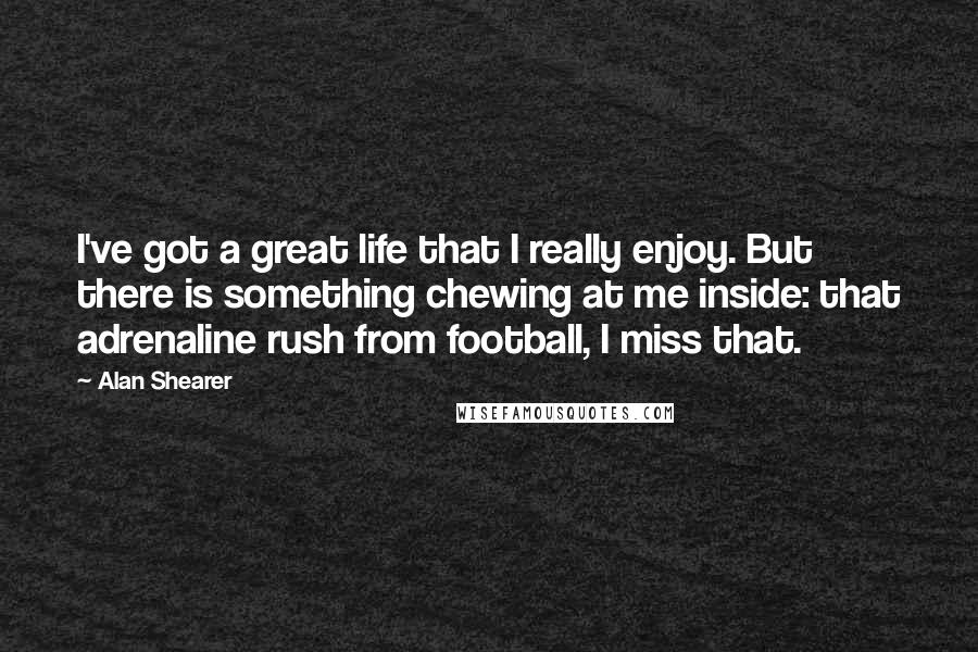 Alan Shearer Quotes: I've got a great life that I really enjoy. But there is something chewing at me inside: that adrenaline rush from football, I miss that.