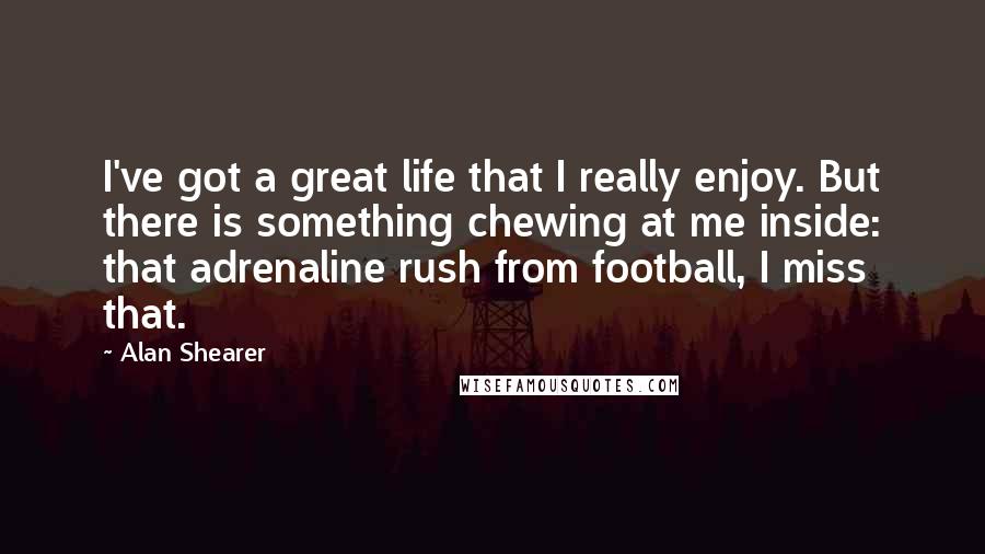 Alan Shearer Quotes: I've got a great life that I really enjoy. But there is something chewing at me inside: that adrenaline rush from football, I miss that.