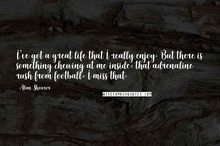 Alan Shearer Quotes: I've got a great life that I really enjoy. But there is something chewing at me inside: that adrenaline rush from football, I miss that.