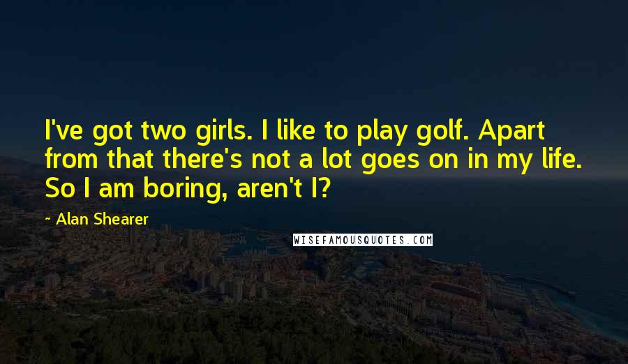Alan Shearer Quotes: I've got two girls. I like to play golf. Apart from that there's not a lot goes on in my life. So I am boring, aren't I?