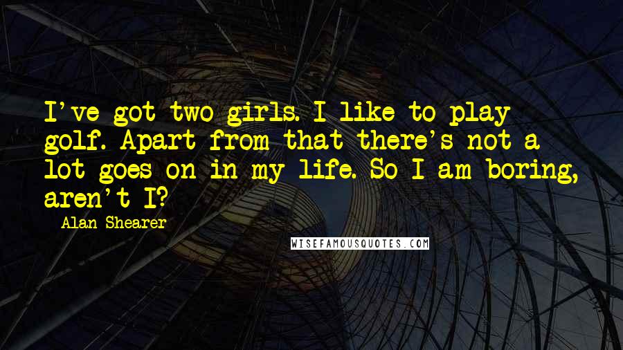 Alan Shearer Quotes: I've got two girls. I like to play golf. Apart from that there's not a lot goes on in my life. So I am boring, aren't I?