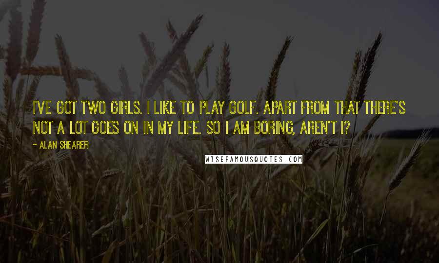 Alan Shearer Quotes: I've got two girls. I like to play golf. Apart from that there's not a lot goes on in my life. So I am boring, aren't I?