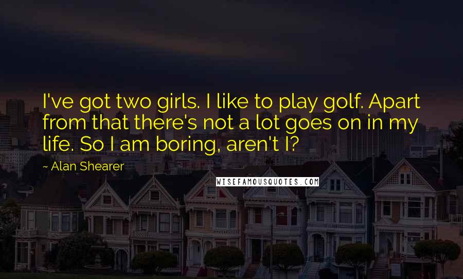 Alan Shearer Quotes: I've got two girls. I like to play golf. Apart from that there's not a lot goes on in my life. So I am boring, aren't I?