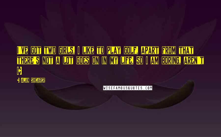 Alan Shearer Quotes: I've got two girls. I like to play golf. Apart from that there's not a lot goes on in my life. So I am boring, aren't I?