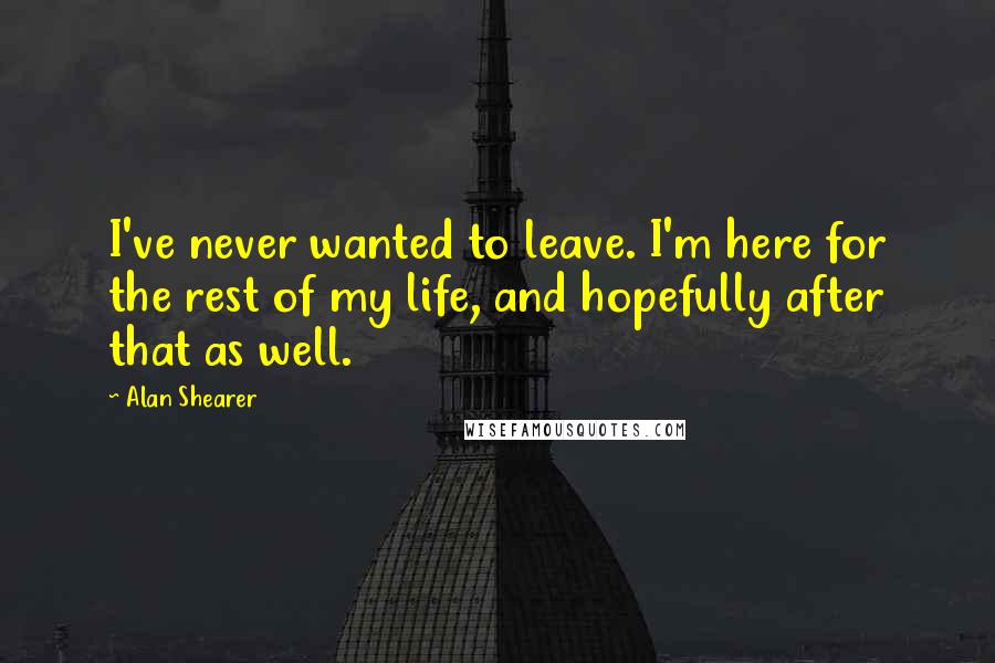 Alan Shearer Quotes: I've never wanted to leave. I'm here for the rest of my life, and hopefully after that as well.