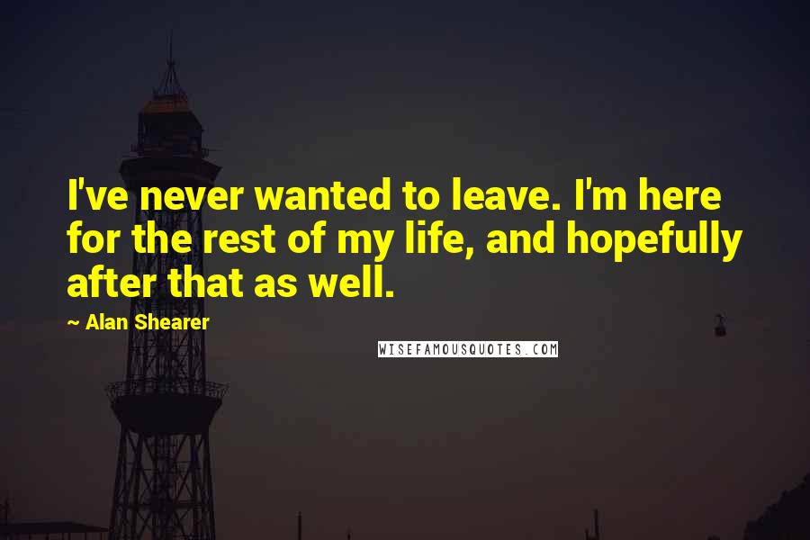 Alan Shearer Quotes: I've never wanted to leave. I'm here for the rest of my life, and hopefully after that as well.