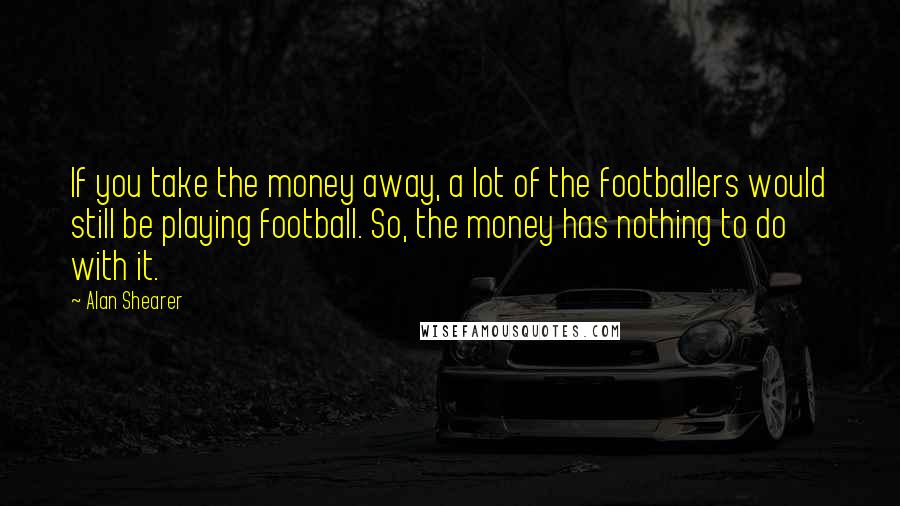 Alan Shearer Quotes: If you take the money away, a lot of the footballers would still be playing football. So, the money has nothing to do with it.