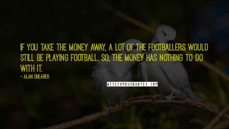 Alan Shearer Quotes: If you take the money away, a lot of the footballers would still be playing football. So, the money has nothing to do with it.