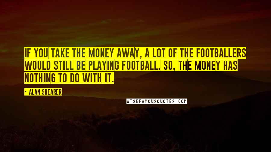 Alan Shearer Quotes: If you take the money away, a lot of the footballers would still be playing football. So, the money has nothing to do with it.