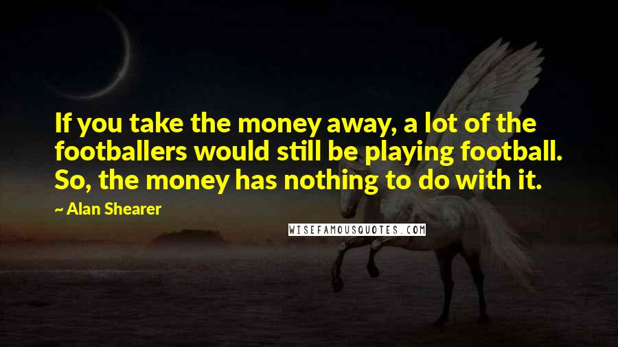 Alan Shearer Quotes: If you take the money away, a lot of the footballers would still be playing football. So, the money has nothing to do with it.