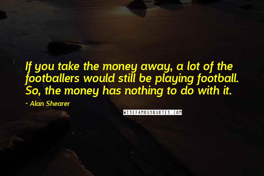 Alan Shearer Quotes: If you take the money away, a lot of the footballers would still be playing football. So, the money has nothing to do with it.