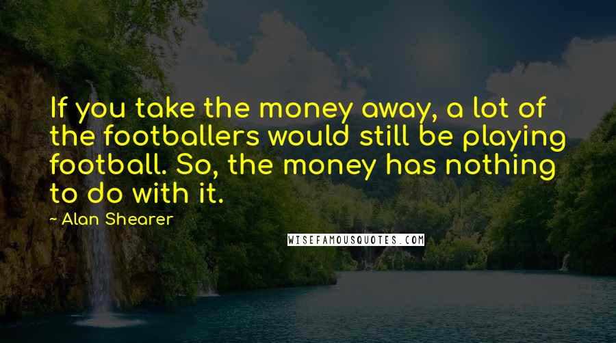 Alan Shearer Quotes: If you take the money away, a lot of the footballers would still be playing football. So, the money has nothing to do with it.